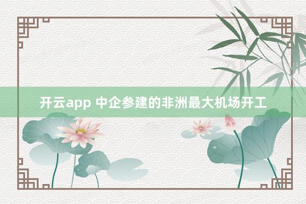 开云app 中企参建的非洲最大机场开工