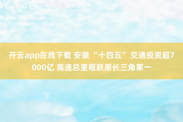 开云app在线下载 安徽 “十四五” 交通投资超7000亿 高速总里程跃居长三角第一