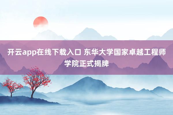开云app在线下载入口 东华大学国家卓越工程师学院正式揭牌