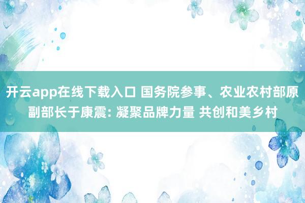开云app在线下载入口 国务院参事、农业农村部原副部长于康震: 凝聚品牌力量 共创和美乡村