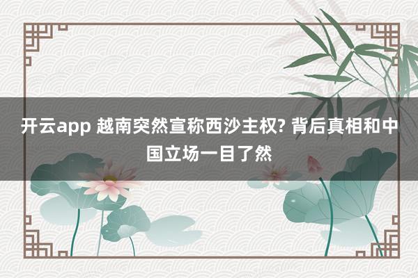 开云app 越南突然宣称西沙主权? 背后真相和中国立场一目了然