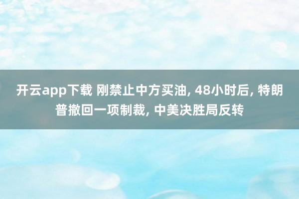 开云app下载 刚禁止中方买油, 48小时后, 特朗普撤回一项制裁, 中美决胜局反转