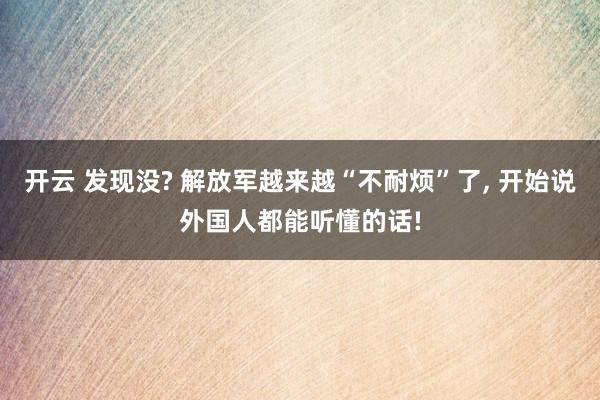 开云 发现没? 解放军越来越“不耐烦”了, 开始说外国人都能听懂的话!