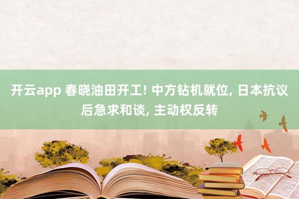 开云app 春晓油田开工! 中方钻机就位, 日本抗议后急求和谈, 主动权反转