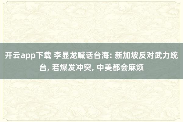 开云app下载 李显龙喊话台海: 新加坡反对武力统台, 若爆发冲突, 中美都会麻烦
