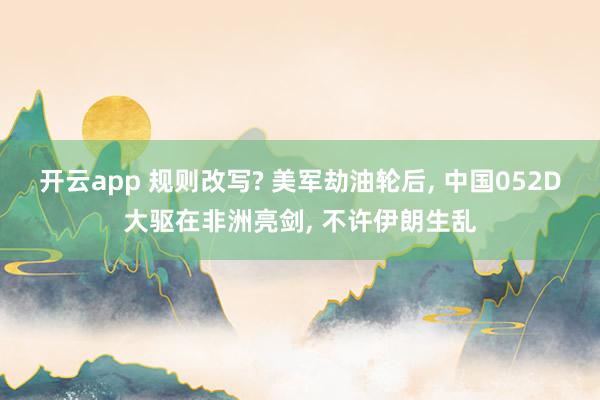 开云app 规则改写? 美军劫油轮后, 中国052D大驱在非洲亮剑, 不许伊朗生乱