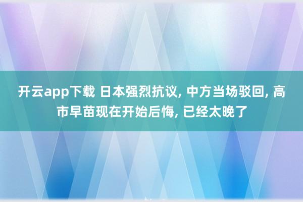 开云app下载 日本强烈抗议, 中方当场驳回, 高市早苗现在开始后悔, 已经太晚了