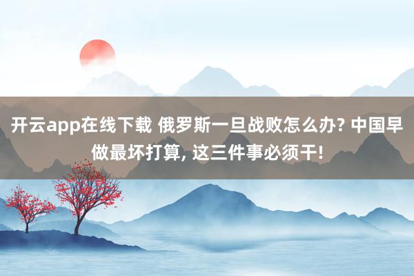 开云app在线下载 俄罗斯一旦战败怎么办? 中国早做最坏打算, 这三件事必须干!