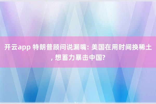 开云app 特朗普顾问说漏嘴: 美国在用时间换稀土, 想蓄力暴击中国?