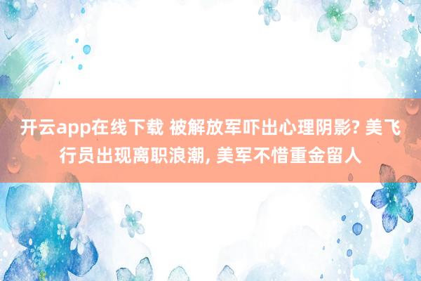 开云app在线下载 被解放军吓出心理阴影? 美飞行员出现离职浪潮, 美军不惜重金留人