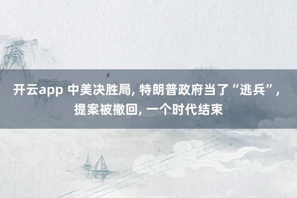 开云app 中美决胜局, 特朗普政府当了“逃兵”, 提案被撤回, 一个时代结束