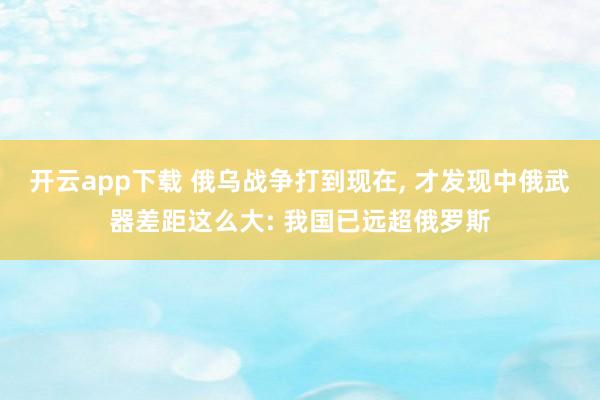 开云app下载 俄乌战争打到现在, 才发现中俄武器差距这么大: 我国已远超俄罗斯