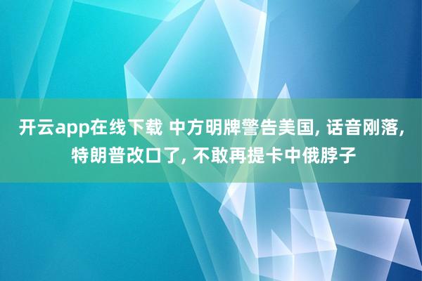 开云app在线下载 中方明牌警告美国, 话音刚落, 特朗普改口了, 不敢再提卡中俄脖子
