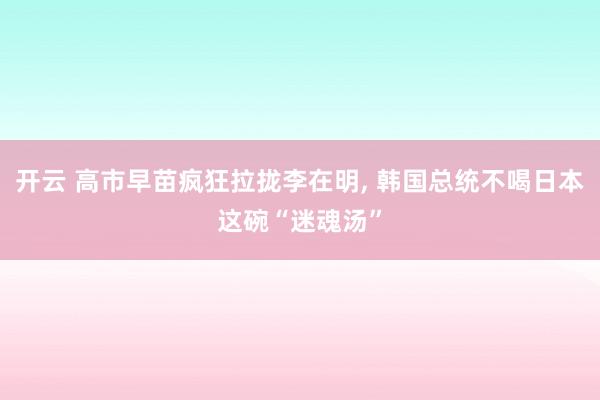 开云 高市早苗疯狂拉拢李在明, 韩国总统不喝日本这碗“迷魂汤”