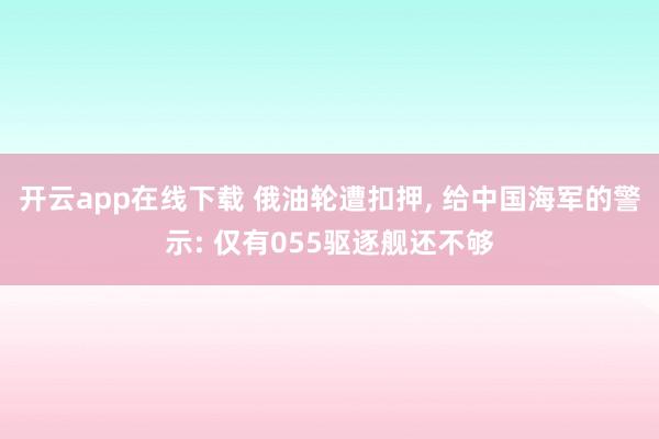 开云app在线下载 俄油轮遭扣押, 给中国海军的警示: 仅有055驱逐舰还不够
