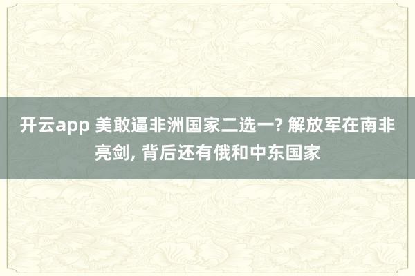 开云app 美敢逼非洲国家二选一? 解放军在南非亮剑, 背后还有俄和中东国家