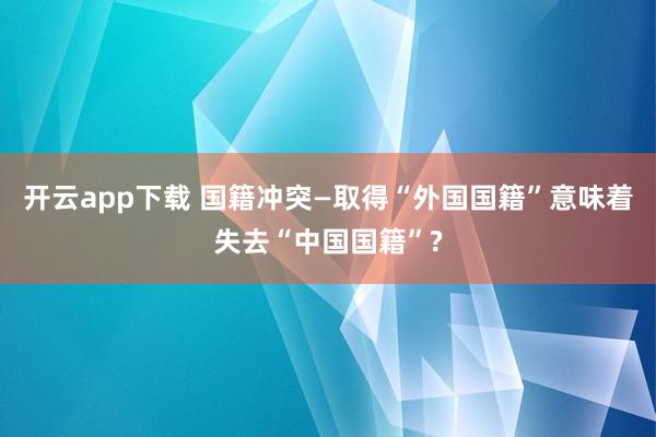 开云app下载 国籍冲突—取得“外国国籍”意味着失去“中国国籍”?