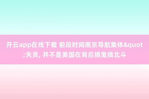 开云app在线下载 前段时间南京导航集体"失灵, 并不是美国在背后搞鬼搞北斗