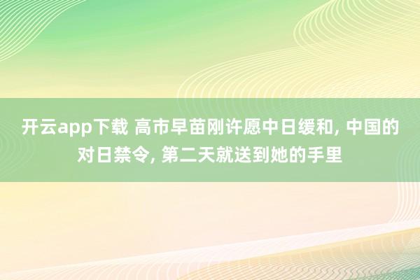 开云app下载 高市早苗刚许愿中日缓和, 中国的对日禁令, 第二天就送到她的手里
