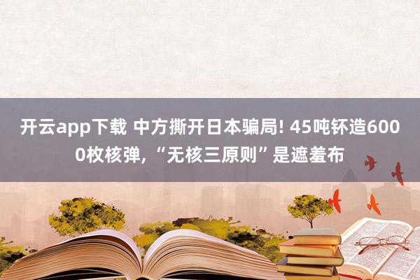 开云app下载 中方撕开日本骗局! 45吨钚造6000枚核弹, “无核三原则”是遮羞布