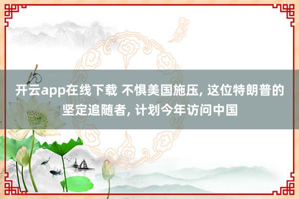开云app在线下载 不惧美国施压, 这位特朗普的坚定追随者, 计划今年访问中国