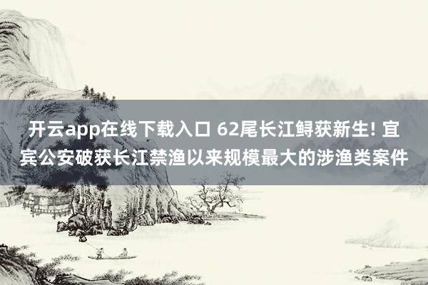 开云app在线下载入口 62尾长江鲟获新生! 宜宾公安破获长江禁渔以来规模最大的涉渔类案件