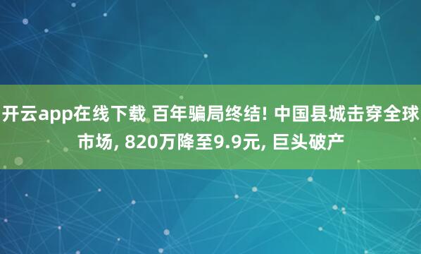 开云app在线下载 百年骗局终结! 中国县城击穿全球市场, 820万降至9.9元, 巨头破产