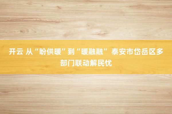 开云 从“盼供暖”到“暖融融” 泰安市岱岳区多部门联动解民忧