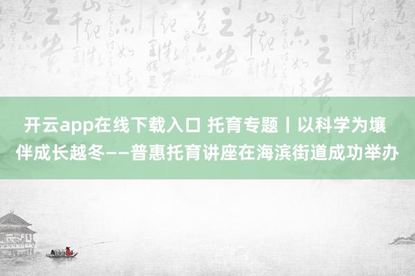 开云app在线下载入口 托育专题丨以科学为壤 伴成长越冬——普惠托育讲座在海滨街道成功举办