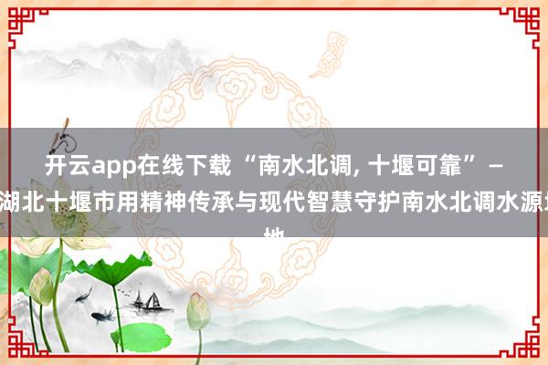 开云app在线下载 “南水北调, 十堰可靠” ——湖北十堰市用精神传承与现代智慧守护南水北调水源地