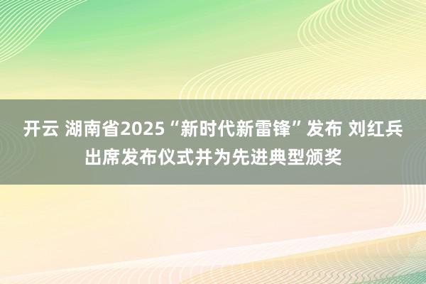 开云 湖南省2025“新时代新雷锋”发布 刘红兵出席发布仪式并为先进典型颁奖