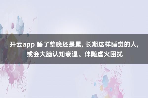 开云app 睡了整晚还是累, 长期这样睡觉的人, 或会大脑认知衰退、伴随虚火困扰