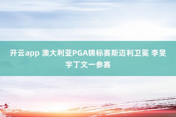 开云app 澳大利亚PGA锦标赛斯迈利卫冕 李旻宇丁文一参赛