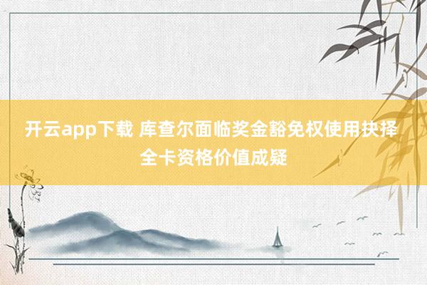 开云app下载 库查尔面临奖金豁免权使用抉择 全卡资格价值成疑