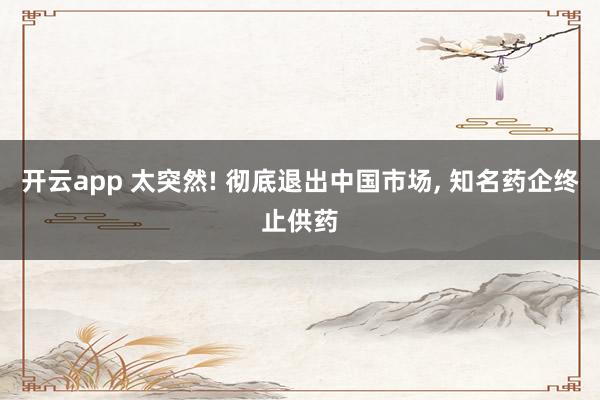 开云app 太突然! 彻底退出中国市场, 知名药企终止供药