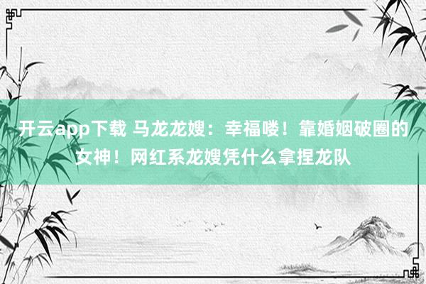 开云app下载 马龙龙嫂：幸福喽！靠婚姻破圈的女神！网红系龙嫂凭什么拿捏龙队