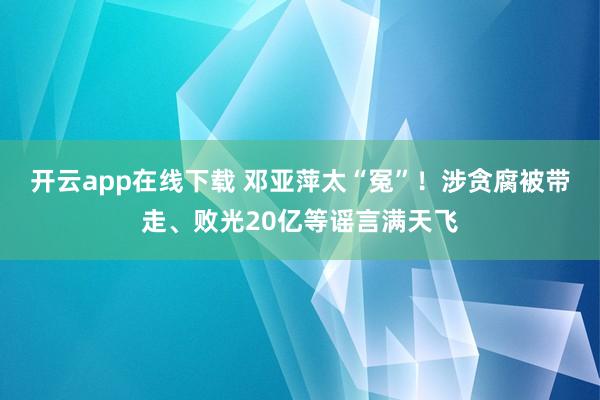 开云app在线下载 邓亚萍太“冤”！涉贪腐被带走、败光20亿等谣言满天飞