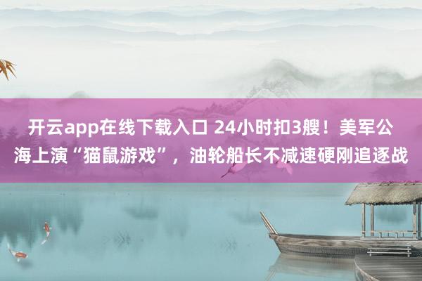 开云app在线下载入口 24小时扣3艘！美军公海上演“猫鼠游戏”，油轮船长不减速硬刚追逐战