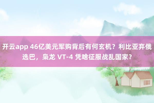 开云app 46亿美元军购背后有何玄机？利比亚弃俄选巴，枭龙 VT-4 凭啥征服战乱国家？