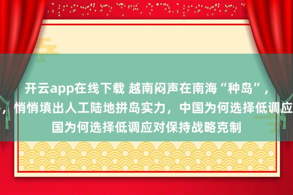 开云app在线下载 越南闷声在南海“种岛”,起重机日夜不停,悄悄填出人工陆地拼岛实力,中国为何选择低调应对保持战略克制