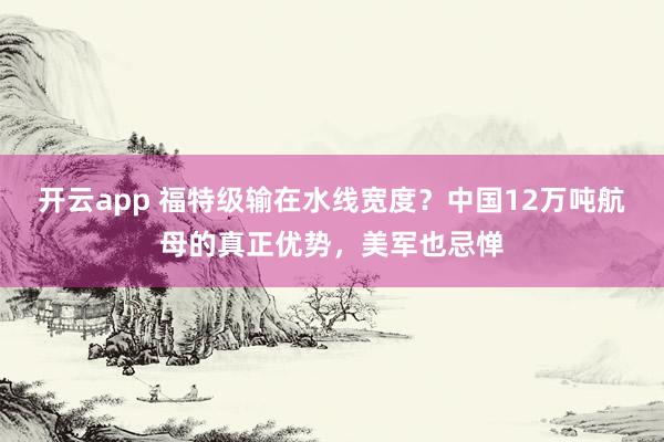 开云app 福特级输在水线宽度？中国12万吨航母的真正优势，美军也忌惮