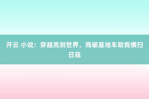 开云 小说:穿越亮剑世界,残破基地车助我横扫日寇
