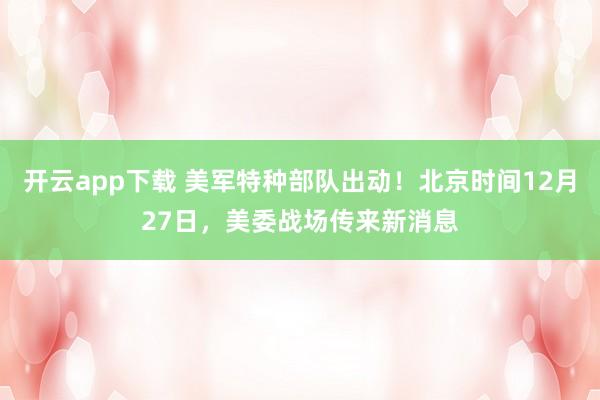 开云app下载 美军特种部队出动！北京时间12月27日，美委战场传来新消息