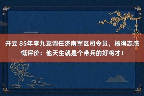 开云 85年李九龙调任济南军区司令员，杨得志感慨评价：他天生就是个带兵的好将才！