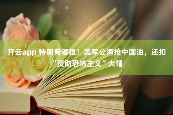 开云app 特朗普够狠！美军公海抢中国油，还扣“资助恐怖主义”大帽