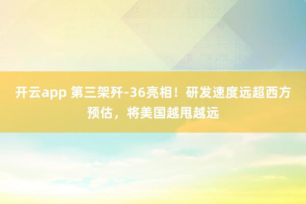 开云app 第三架歼-36亮相！研发速度远超西方预估，将美国越甩越远