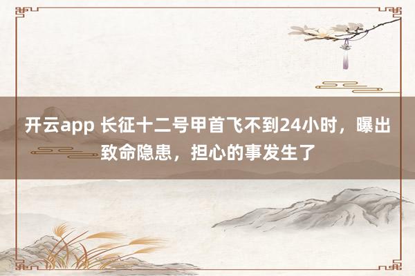 开云app 长征十二号甲首飞不到24小时，曝出致命隐患，担心的事发生了