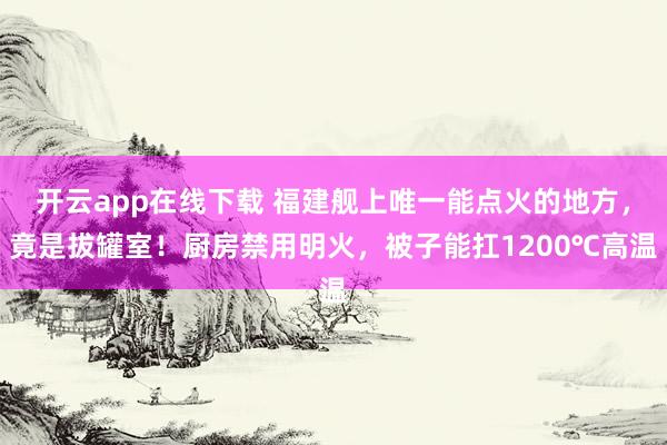 开云app在线下载 福建舰上唯一能点火的地方，竟是拔罐室！厨房禁用明火，被子能扛1200℃高温