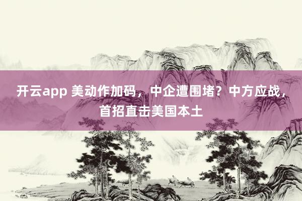 开云app 美动作加码,中企遭围堵?中方应战,首招直击美国本土