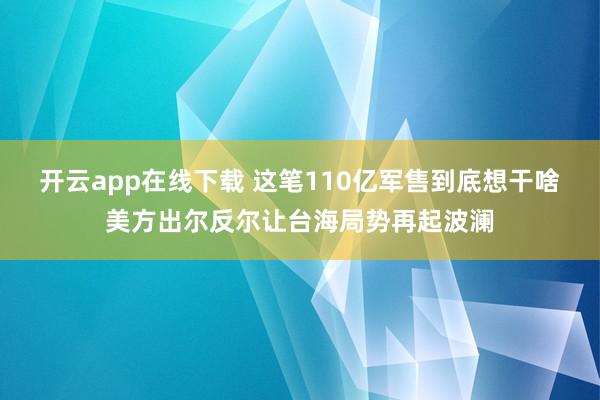 开云app在线下载 这笔110亿军售到底想干啥美方出尔反尔让台海局势再起波澜